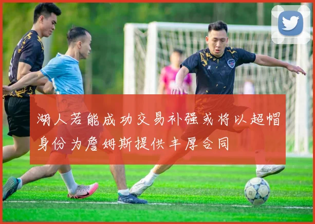 湖人若能成功交易补强或将以超帽身份为詹姆斯提供丰厚合同